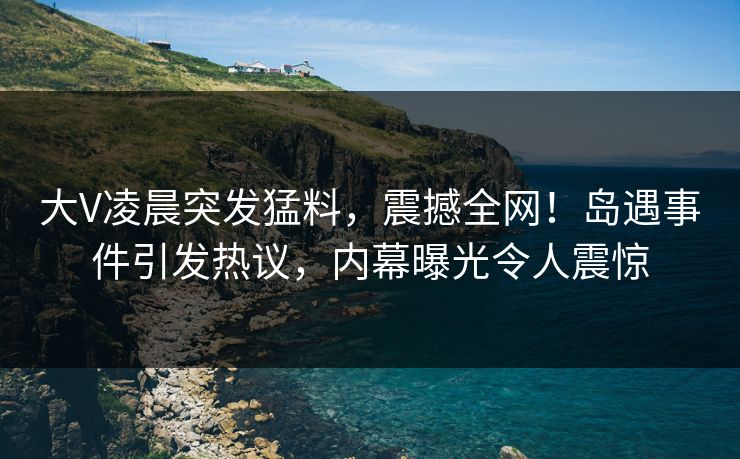 大V凌晨突发猛料，震撼全网！岛遇事件引发热议，内幕曝光令人震惊