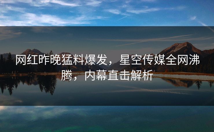 网红昨晚猛料爆发，星空传媒全网沸腾，内幕直击解析