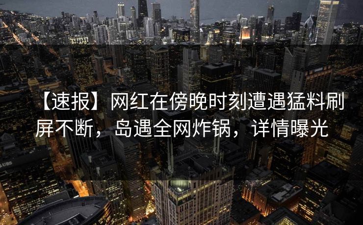 【速报】网红在傍晚时刻遭遇猛料刷屏不断，岛遇全网炸锅，详情曝光