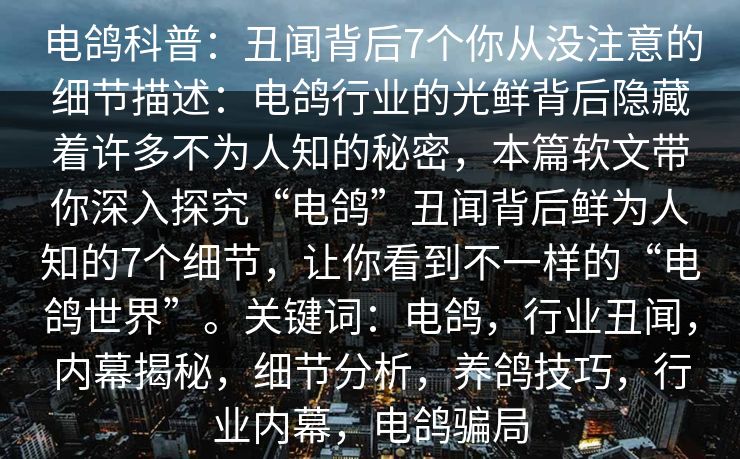 电鸽科普：丑闻背后7个你从没注意的细节描述：电鸽行业的光鲜背后隐藏着许多不为人知的秘密，本篇软文带你深入探究“电鸽”丑闻背后鲜为人知的7个细节，让你看到不一样的“电鸽世界”。关键词：电鸽，行业丑闻，内幕揭秘，细节分析，养鸽技巧，行业内幕，电鸽骗局