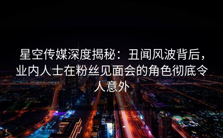 星空传媒深度揭秘：丑闻风波背后，业内人士在粉丝见面会的角色彻底令人意外