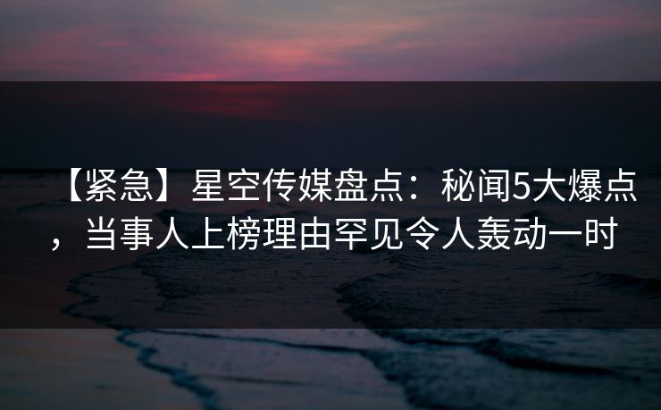【紧急】星空传媒盘点：秘闻5大爆点，当事人上榜理由罕见令人轰动一时