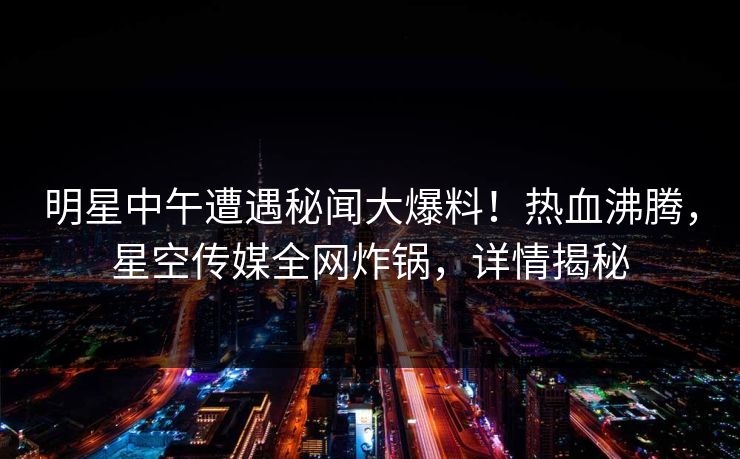 明星中午遭遇秘闻大爆料！热血沸腾，星空传媒全网炸锅，详情揭秘