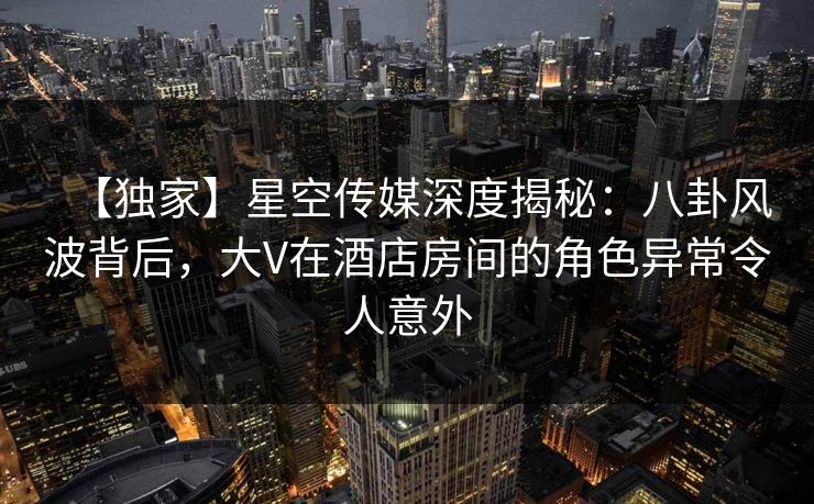 【独家】星空传媒深度揭秘：八卦风波背后，大V在酒店房间的角色异常令人意外