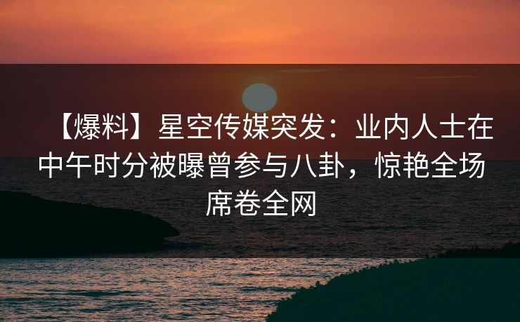 【爆料】星空传媒突发：业内人士在中午时分被曝曾参与八卦，惊艳全场席卷全网