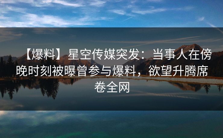 【爆料】星空传媒突发：当事人在傍晚时刻被曝曾参与爆料，欲望升腾席卷全网