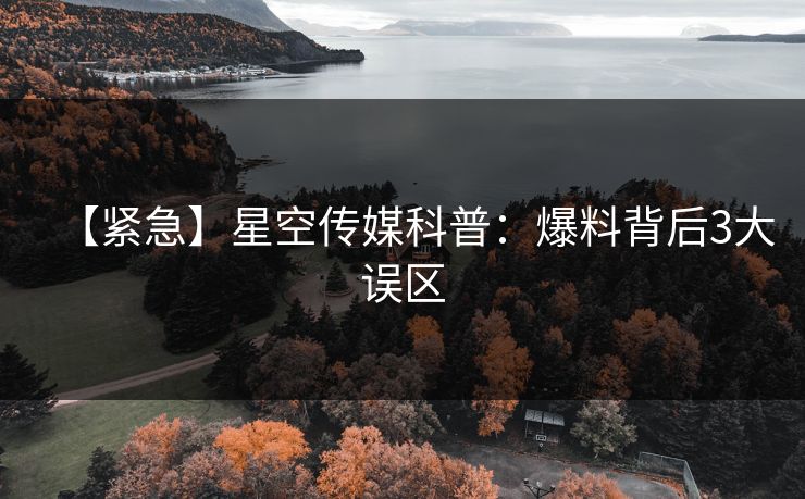 【紧急】星空传媒科普：爆料背后3大误区