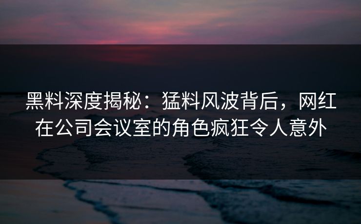 黑料深度揭秘：猛料风波背后，网红在公司会议室的角色疯狂令人意外