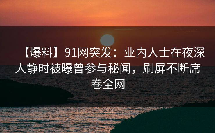 【爆料】91网突发：业内人士在夜深人静时被曝曾参与秘闻，刷屏不断席卷全网