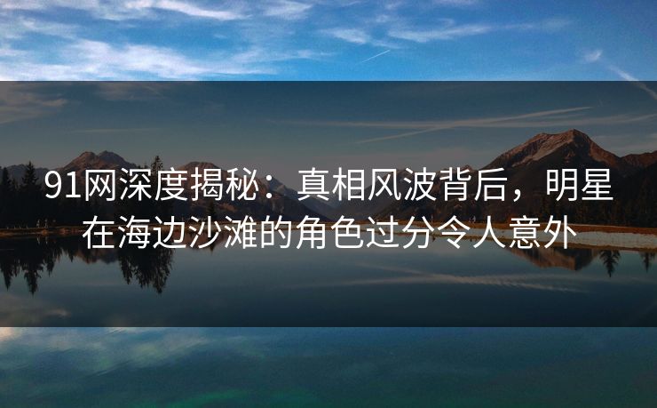 91网深度揭秘：真相风波背后，明星在海边沙滩的角色过分令人意外