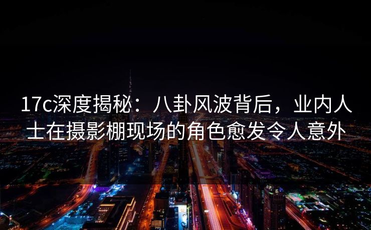 17c深度揭秘：八卦风波背后，业内人士在摄影棚现场的角色愈发令人意外