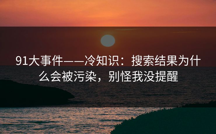 91大事件——冷知识:搜索结果为什么会被污染,别怪我没提醒 91大事件——冷知识:搜索结果为什么会被污染,别怪我没提醒