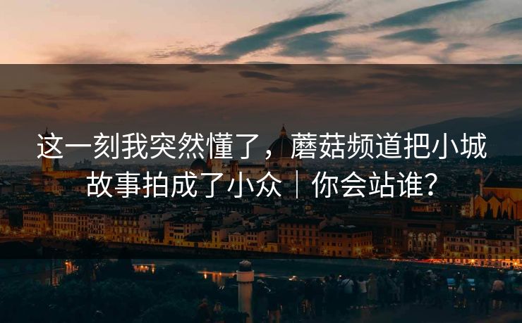这一刻我突然懂了，蘑菇频道把小城故事拍成了小众｜你会站谁？