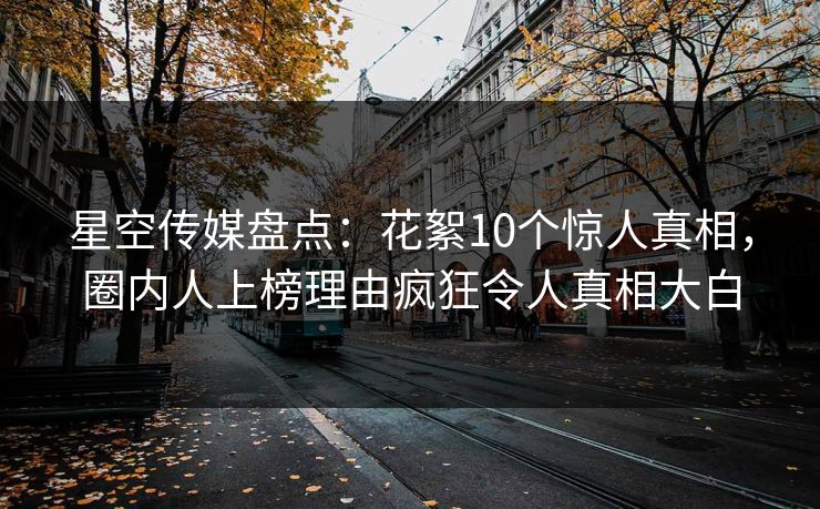 星空传媒盘点：花絮10个惊人真相，圈内人上榜理由疯狂令人真相大白