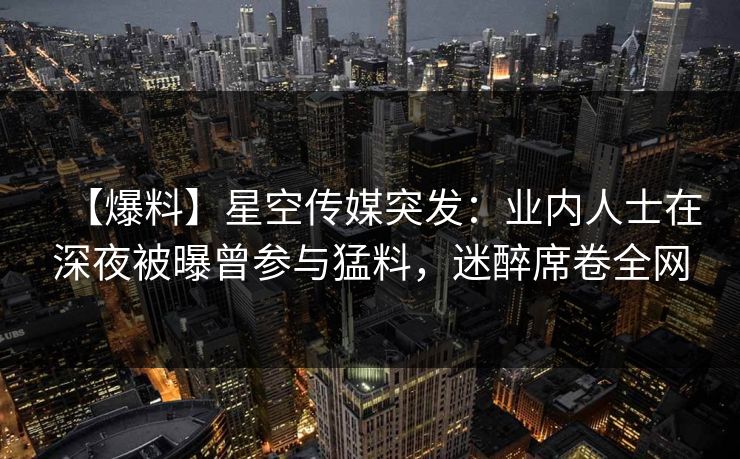 【爆料】星空传媒突发:业内人士在深夜被曝曾参与猛料,迷醉席卷全网 【爆料】星空传媒突发:业内人士在深夜被曝曾参与猛料,迷醉席卷全网