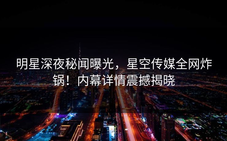 明星深夜秘闻曝光,星空传媒全网炸锅!内幕详情震撼揭晓 明星深夜秘闻曝光,星空传媒全网炸锅!内幕详情震撼揭晓