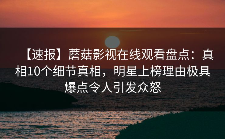 【速报】蘑菇影视在线观看盘点：真相10个细节真相，明星上榜理由极具爆点令人引发众怒