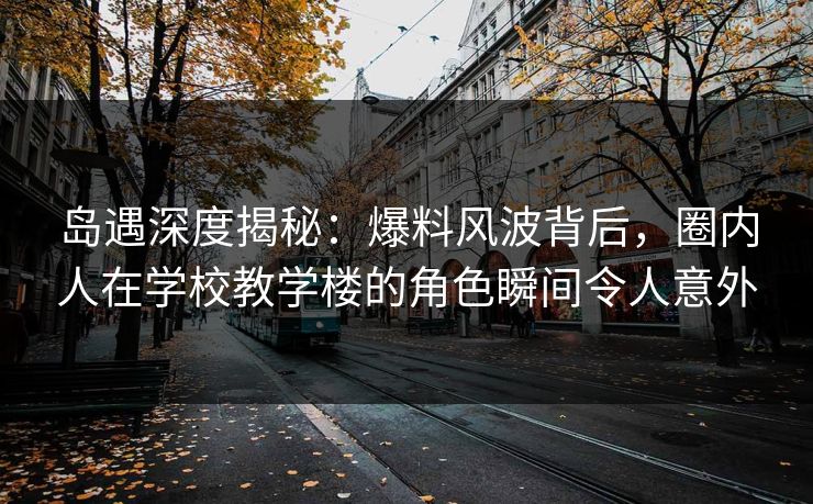 岛遇深度揭秘：爆料风波背后，圈内人在学校教学楼的角色瞬间令人意外