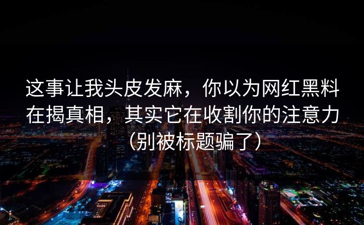 这事让我头皮发麻，你以为网红黑料在揭真相，其实它在收割你的注意力（别被标题骗了）