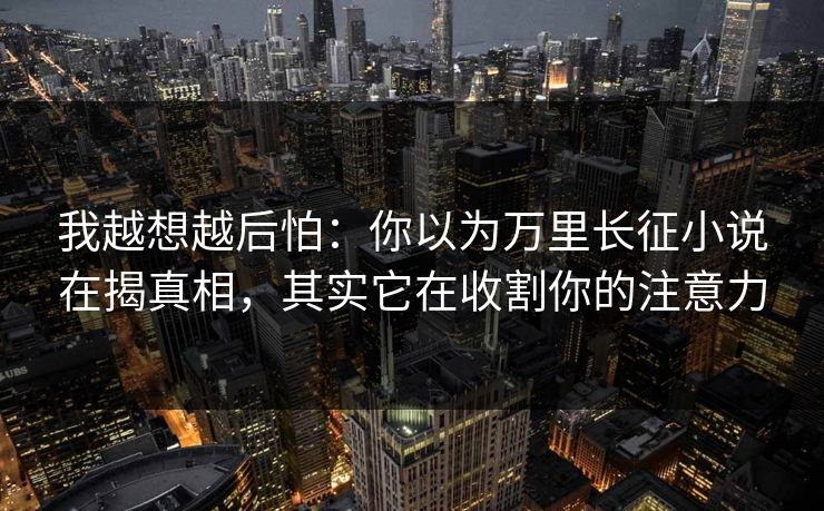 我越想越后怕：你以为万里长征小说在揭真相，其实它在收割你的注意力