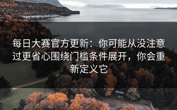 每日大赛官方更新：你可能从没注意过更省心围绕门槛条件展开，你会重新定义它